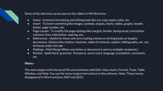 Some of the tabs that can be seen on the ribbon in MS Word are -
● Home - Common formatting and editing tools like cut, copy, paste, color, etc.
● Insert - To insert something like images, symbols, shapes, charts, tables, graphs, header,
footer, page number, etc.
● Page Layout - To modify the page settings like margins, border, background, orientation,
columns, lines, indentation, spacing, etc..
● References - Useful for those who are creating a thesis or writing books or lengthy
documents. Options like citation, footnote, table of contents, caption, bibliography, etc. can
be found under this tab.
● Mailings - Mail Merge (When one letter or document is sent to multiple recipients.)
● Review - Spell check, grammar, Thesaurus, word count, language, translation, comments,
etc.
Menu -
The menu begins with the word File and continues with Edit, View, Insert, Format, Tools, Table,
Window, and Help. You use the menu to give instructions to the software. Note: These menus
disappeared in Word versions 2007 and 2010.
 