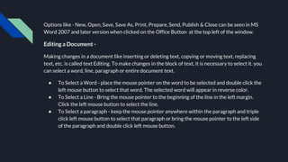 Options like - New, Open, Save, Save As, Print, Prepare, Send, Publish & Close can be seen in MS
Word 2007 and later version when clicked on the Office Button at the top left of the window.
Editing a Document -
Making changes in a document like inserting or deleting text, copying or moving text, replacing
text, etc. is called text Editing. To make changes in the block of text, it is necessary to select it. you
can select a word, line, paragraph or entire document text.
● To Select a Word - place the mouse pointer on the word to be selected and double click the
left mouse button to select that word. The selected word will appear in reverse color.
● To Select a Line - Bring the mouse pointer to the beginning of the line in the left margin.
Click the left mouse button to select the line.
● To Select a paragraph - keep the mouse pointer anywhere within the paragraph and triple
click left mouse button to select that paragraph or bring the mouse pointer to the left side
of the paragraph and double click left mouse button.
 