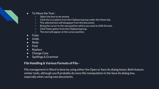 ● To Move the Text -
○ Select the text to be moved.
○ Click the Cut option from the Clipboard group under the Home tab.
○ The selected text will disappear from the document.
○ Bring the cursor to the new position where you want to shift the text.
○ Click Paste option from the Clipboard group.
○ The text will appear at the cursor position.
● Copy
● Undo
● Redo
● Find
● Replace
● Change Case
● Spellings & Grammar
File Handling & Various Formats of File -
File management in Word is done by using either the Open or Save As dialog boxes. Both feature
similar tools, although you’ll probably do more file manipulation in the Save As dialog box,
especially when saving new documents.
 