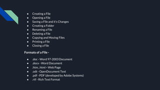 ● Creating a File
● Opening a File
● Saving a File and it’s Changes
● Creating a Folder
● Renaming a File
● Deleting a File
● Copying and Moving Files
● Printing a File
● Closing a File
Formats of a File -
● .doc - Word 97-2003 Document
● .docx - Word Document
● .htm, .html - Web Page
● .odt - OpenDocument Text
● .pdf - PDF (developed by Adobe Systems)
● .rtf - Rich Text Format
 