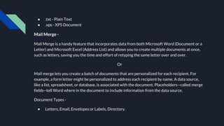 ● .txt - Plain Text
● .xps - XPS Document
Mail Merge -
Mail Merge is a handy feature that incorporates data from both Microsoft Word (Document or a
Letter) and Microsoft Excel (Address List) and allows you to create multiple documents at once,
such as letters, saving you the time and effort of retyping the same letter over and over.
Or
Mail merge lets you create a batch of documents that are personalized for each recipient. For
example, a form letter might be personalized to address each recipient by name. A data source,
like a list, spreadsheet, or database, is associated with the document. Placeholders--called merge
fields--tell Word where in the document to include information from the data source.
Document Types -
● Letters, Email, Envelopes or Labels, Directory.
 