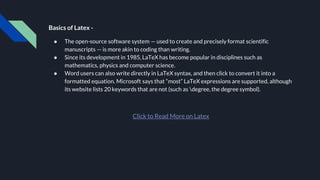 Basics of Latex -
● The open-source software system — used to create and precisely format scientific
manuscripts — is more akin to coding than writing.
● Since its development in 1985, LaTeX has become popular in disciplines such as
mathematics, physics and computer science.
● Word users can also write directly in LaTeX syntax, and then click to convert it into a
formatted equation. Microsoft says that “most” LaTeX expressions are supported, although
its website lists 20 keywords that are not (such as degree, the degree symbol).
Click to Read More on Latex
 