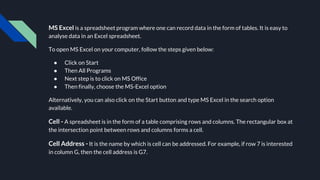 MS Excel is a spreadsheet program where one can record data in the form of tables. It is easy to
analyse data in an Excel spreadsheet.
To open MS Excel on your computer, follow the steps given below:
● Click on Start
● Then All Programs
● Next step is to click on MS Office
● Then finally, choose the MS-Excel option
Alternatively, you can also click on the Start button and type MS Excel in the search option
available.
Cell - A spreadsheet is in the form of a table comprising rows and columns. The rectangular box at
the intersection point between rows and columns forms a cell.
Cell Address - It is the name by which is cell can be addressed. For example, if row 7 is interested
in column G, then the cell address is G7.
 