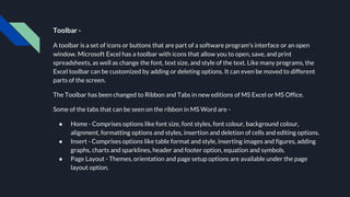 Toolbar -
A toolbar is a set of icons or buttons that are part of a software program's interface or an open
window. Microsoft Excel has a toolbar with icons that allow you to open, save, and print
spreadsheets, as well as change the font, text size, and style of the text. Like many programs, the
Excel toolbar can be customized by adding or deleting options. It can even be moved to different
parts of the screen.
The Toolbar has been changed to Ribbon and Tabs in new editions of MS Excel or MS Office.
Some of the tabs that can be seen on the ribbon in MS Word are -
● Home - Comprises options like font size, font styles, font colour, background colour,
alignment, formatting options and styles, insertion and deletion of cells and editing options.
● Insert - Comprises options like table format and style, inserting images and figures, adding
graphs, charts and sparklines, header and footer option, equation and symbols.
● Page Layout - Themes, orientation and page setup options are available under the page
layout option.
 