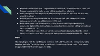 ● Formulas - Since tables with a large amount of data can be created in MS excel, under this
feature, you can add formulas to your table and get quicker solutions.
● Data Adding external data (from the web), filtering options and data tools are available
under this category.
● Review - Proofreading can be done for an excel sheet (like spell check) in the review
category and a reader can add comments in this part.
● References - Useful for those who are creating a thesis or writing books or lengthy
documents. Options like citation, footnote, table of contents, caption, bibliography, etc. can
be found under this tab.
● View - Different views in which we want the spreadsheet to be displayed can be edited
here. Options to zoom in and out and pane arrangement are available under this category.
Menu -
The menu begins with the word File and continues with Edit, View, Insert, Format, Tools, Table,
Window, and Help. You use the menu to give instructions to the software. Note: These menus
disappeared in Word versions 2007 and 2010.
 