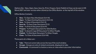Options like - New, Open, Save, Save As, Print, Prepare, Send, Publish & Close can be seen in MS
Word 2007 and later version when clicked on the Office Button at the top left of the window.
Office Button Contains.
● New - To Open New Workbook (Ctrl+N)
● Open - To Open Existing Document (Ctrl+O)
● Save - To Save A Document (Ctrl+S)
● Save As - To Save Copy Document (F12)
● Print - To Print A Document (Ctrl+P)
● Prepare - To Prepare Document For Distribution.
● Send - To Send A Copy Of Document To Other People.
● Publish - To Distribute Document To Other People.
● Close - To Close A Document (Ctrl+W).
Three parts of a ribbon are -
● Tabs - There are seven tabs across the top of the excel window.
● Groups - Groups are sets of related commands, displayed on tabs.
● Commands - A command is a button,a menu or a box where you enter information.
 