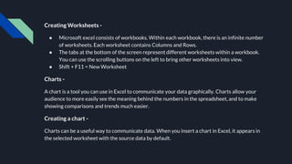 Creating Worksheets -
● Microsoft excel consists of workbooks. Within each workbook, there is an infinite number
of worksheets. Each worksheet contains Columns and Rows.
● The tabs at the bottom of the screen represent different worksheets within a workbook.
You can use the scrolling buttons on the left to bring other worksheets into view.
● Shift + F11 = New Worksheet
Charts -
A chart is a tool you can use in Excel to communicate your data graphically. Charts allow your
audience to more easily see the meaning behind the numbers in the spreadsheet, and to make
showing comparisons and trends much easier.
Creating a chart -
Charts can be a useful way to communicate data. When you insert a chart in Excel, it appears in
the selected worksheet with the source data by default.
 