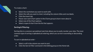To create a chart:
● Select the worksheet you want to work with.
● Select the cells you want to chart, including the column titles and row labels.
● Click the Insert tab.
● Hover over each Chart option in the Charts group to learn more about it.
● Select one of the Chart options.
● Select a type of chart from the list that appears.
Sorting & Filtering -
Sorting lists is a common spreadsheet task that allows you to easily reorder your data. The most
common type of sorting is alphabetical ordering, which you can do in ascending or descending
order.
To sort in alphabetical order -
● Select a cell in the column you want to sort.
● Click the Sort & Filter command in the Editing group on the Home tab.
 