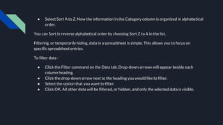 ● Select Sort A to Z. Now the information in the Category column is organized in alphabetical
order.
You can Sort in reverse alphabetical order by choosing Sort Z to A in the list.
Filtering, or temporarily hiding, data in a spreadsheet is simple. This allows you to focus on
specific spreadsheet entries.
To filter data -
● Click the Filter command on the Data tab. Drop-down arrows will appear beside each
column heading.
● Click the drop-down arrow next to the heading you would like to filter.
● Select the option that you want to filter.
● Click OK. All other data will be filtered, or hidden, and only the selected data is visible.
 