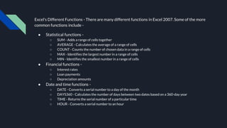 Excel's Different Functions - There are many different functions in Excel 2007. Some of the more
common functions include -
● Statistical functions -
○ SUM - Adds a range of cells together
○ AVERAGE - Calculates the average of a range of cells
○ COUNT - Counts the number of chosen data in a range of cells
○ MAX - Identifies the largest number in a range of cells
○ MIN - Identifies the smallest number in a range of cells
● Financial functions -
○ Interest rates
○ Loan payments
○ Depreciation amounts
● Date and time functions -
○ DATE - Converts a serial number to a day of the month
○ DAYS360 - Calculates the number of days between two dates based on a 360-day year
○ TIME - Returns the serial number of a particular time
○ HOUR - Converts a serial number to an hour
 