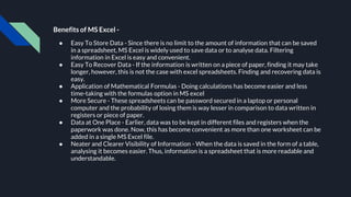 Benefits of MS Excel -
● Easy To Store Data - Since there is no limit to the amount of information that can be saved
in a spreadsheet, MS Excel is widely used to save data or to analyse data. Filtering
information in Excel is easy and convenient.
● Easy To Recover Data - If the information is written on a piece of paper, finding it may take
longer, however, this is not the case with excel spreadsheets. Finding and recovering data is
easy.
● Application of Mathematical Formulas - Doing calculations has become easier and less
time-taking with the formulas option in MS excel
● More Secure - These spreadsheets can be password secured in a laptop or personal
computer and the probability of losing them is way lesser in comparison to data written in
registers or piece of paper.
● Data at One Place - Earlier, data was to be kept in different files and registers when the
paperwork was done. Now, this has become convenient as more than one worksheet can be
added in a single MS Excel file.
● Neater and Clearer Visibility of Information - When the data is saved in the form of a table,
analysing it becomes easier. Thus, information is a spreadsheet that is more readable and
understandable.
 