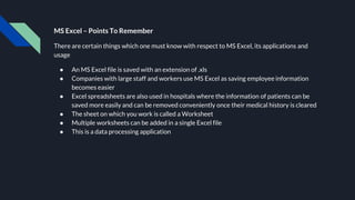 MS Excel – Points To Remember
There are certain things which one must know with respect to MS Excel, its applications and
usage
● An MS Excel file is saved with an extension of .xls
● Companies with large staff and workers use MS Excel as saving employee information
becomes easier
● Excel spreadsheets are also used in hospitals where the information of patients can be
saved more easily and can be removed conveniently once their medical history is cleared
● The sheet on which you work is called a Worksheet
● Multiple worksheets can be added in a single Excel file
● This is a data processing application
 