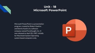Unit - 18
Microsoft PowerPoint
Microsoft PowerPoint is a presentation
program, created by Robert Gaskins
and Dennis Austin at a software
company named Forethought, Inc. It
was released on April 20, 1987, initially
for Macintosh System Operating
system based computers only.
 