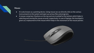 Mouse -
● It is also known as a pointing device. Using mouse we can directly click on the various
icons present on the system and open up various files and programs.
● A mouse comprises 3 buttons on the top and one trackball at the bottom which helps in
selecting and moving the mouse around, respectively. In case of laptops, the touchpad is
given as a replacement of the mouse which helps in the movement of the mouse pointer.
 