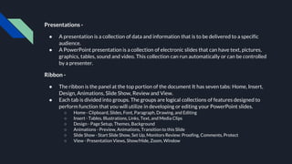 Presentations -
● A presentation is a collection of data and information that is to be delivered to a specific
audience.
● A PowerPoint presentation is a collection of electronic slides that can have text, pictures,
graphics, tables, sound and video. This collection can run automatically or can be controlled
by a presenter.
Ribbon -
● The ribbon is the panel at the top portion of the document It has seven tabs: Home, Insert,
Design, Animations, Slide Show, Review and View.
● Each tab is divided into groups. The groups are logical collections of features designed to
perform function that you will utilize in developing or editing your PowerPoint slides.
○ Home - Clipboard, Slides, Font, Paragraph, Drawing, and Editing
○ Insert - Tables, Illustrations, Links, Text, and Media Clips
○ Design - Page Setup, Themes, Background
○ Animations - Preview, Animations, Transition to this Slide
○ Slide Show - Start Slide Show, Set Up, Monitors Review: Proofing, Comments, Protect
○ View - Presentation Views, Show/Hide, Zoom, Window
 