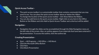 Quick Access Toolbar -
● The quick access toolbar is a customizable toolbar that contains commands that you may
want to use. You can place the quick access toolbar above or below the ribbon.
● To change the location of the quick access toolbar - click Show Below the Ribbon.
● You can also add items to the quick access toolbar. Right click on any item in the Office
Button or the Ribbon and click Add to Quick Access Toolbar and a shortcut will be added.
Navigation -
● Navigation through the slides can be accomplished through the Slide Navigation menu on
the left side of the screen. Also, an outline appears from materials that have been entered in
the presentation. To access the outline, click the outline tab.
Creating Presentation -
● Start → All Programs → MS Office → MS Word.
● Click the Microsoft Office Button
● Click New
● Click Blank Presentation
 