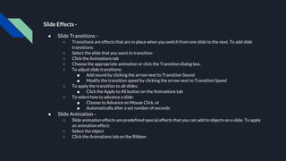 Slide Effects -
● Slide Transitions -
○ Transitions are effects that are in place when you switch from one slide to the next. To add slide
transitions:
○ Select the slide that you want to transition
○ Click the Animations tab
○ Choose the appropriate animation or click the Transition dialog box.
○ To adjust slide transitions:
■ Add sound by clicking the arrow next to Transition Sound
■ Modify the transition speed by clicking the arrow next to Transition Speed
○ To apply the transition to all slides:
■ Click the Apply to All button on the Animations tab
○ To select how to advance a slide:
■ Choose to Advance on Mouse Click, or
■ Automatically after a set number of seconds
● Slide Animation -
○ Slide animation effects are predefined special effects that you can add to objects on a slide. To apply
an animation effect:
○ Select the object
○ Click the Animations tab on the Ribbon
 