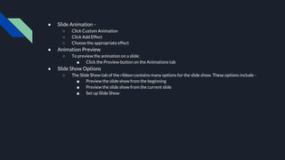 ● Slide Animation -
○ Click Custom Animation
○ Click Add Effect
○ Choose the appropriate effect
● Animation Preview
○ To preview the animation on a slide:
■ Click the Preview button on the Animations tab
● Slide Show Options
○ The Slide Show tab of the ribbon contains many options for the slide show. These options include -
■ Preview the slide show from the beginning
■ Preview the slide show from the current slide
■ Set up Slide Show
 