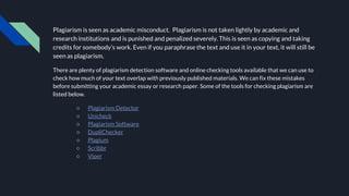 Plagiarism is seen as academic misconduct. Plagiarism is not taken lightly by academic and
research institutions and is punished and penalized severely. This is seen as copying and taking
credits for somebody’s work. Even if you paraphrase the text and use it in your text, it will still be
seen as plagiarism.
There are plenty of plagiarism detection software and online checking tools available that we can use to
check how much of your text overlap with previously published materials. We can fix these mistakes
before submitting your academic essay or research paper. Some of the tools for checking plagiarism are
listed below.
○ Plagiarism Detector
○ Unicheck
○ Plagiarism Software
○ DupliChecker
○ Plagium
○ Scribbr
○ Viper
 