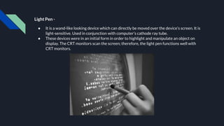 Light Pen -
● It is a wand-like looking device which can directly be moved over the device’s screen. It is
light-sensitive. Used in conjunction with computer’s cathode ray tube.
● These devices were in an initial form in order to highlight and manipulate an object on
display. The CRT monitors scan the screen; therefore, the light pen functions well with
CRT monitors.
 