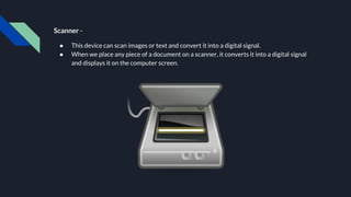 Scanner -
● This device can scan images or text and convert it into a digital signal.
● When we place any piece of a document on a scanner, it converts it into a digital signal
and displays it on the computer screen.
 