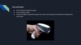 Barcode Reader -
● It is a kind of an optical scanner.
● It can read bar codes.
● A source of light is passed through a bar code, and its aspects and details are displayed on
the screen.
 