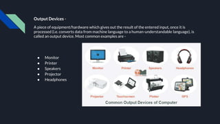 Output Devices -
A piece of equipment/hardware which gives out the result of the entered input, once it is
processed (i.e. converts data from machine language to a human-understandable language), is
called an output device. Most common examples are -
● Monitor
● Printer
● Speakers
● Projector
● Headphones
 