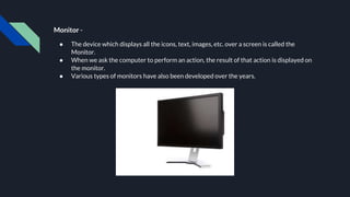 Monitor -
● The device which displays all the icons, text, images, etc. over a screen is called the
Monitor.
● When we ask the computer to perform an action, the result of that action is displayed on
the monitor.
● Various types of monitors have also been developed over the years.
 