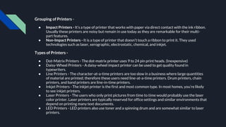 Grouping of Printers -
● Impact Printers - It’s a type of printer that works with paper via direct contact with the ink ribbon.
Usually these printers are noisy but remain in use today as they are remarkable for their multi-
part features.
● Non-Impact Printers - It is a type of printer that doesn’t touch a ribbon to print it. They used
technologies such as laser, xerographic, electrostatic, chemical, and inkjet.
Types of Printers -
● Dot-Matrix Printers - The dot-matrix printer uses 9 to 24 pin print heads. (Inexpensive)
● Daisy-Wheel Printers - A daisy-wheel impact printer can be used to get quality found in
typewriters.
● Line Printers - The character-at-a-time printers are too slow in a business where large quantities
of material are printed; therefore these users need line-at-a-time printers. Drum printers, chain
printers, and band printers are line-in-time printers.
● Inkjet Printers - The inkjet printer is the first and most common type. In most homes, you’re likely
to see inkjet printers.
● Laser Printers - The users who only print pictures from time to time would probably use the laser
color printer. Laser printers are typically reserved for office settings and similar environments that
depend on printing many text documents.
● LED Printers - LED printers also use toner and a spinning drum and are somewhat similar to laser
printers.
 