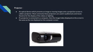 Projector -
● An optical device which presents an image or moving images onto a projection screen is
called a projector. Most commonly these projectors are used in auditoriums and movie
theatres for the display of the videos or lighting.
● If a projector is connected to a computer, then the image/video displayed on the screen is
the same as the one displayed on the computer screen.
 