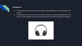 Headphones -
● They perform the same function as a speaker, the only difference is the frequency of
sound.
● Using speakers, the sound can be heard over a larger area and using headphones, the
sound is only audible to the person using them. Also known as earphones or headset.
 