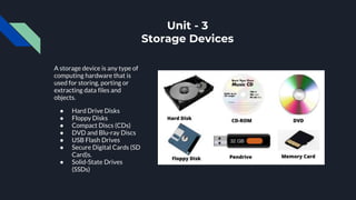 Unit - 3
Storage Devices
A storage device is any type of
computing hardware that is
used for storing, porting or
extracting data files and
objects.
● Hard Drive Disks
● Floppy Disks
● Compact Discs (CDs)
● DVD and Blu-ray Discs
● USB Flash Drives
● Secure Digital Cards (SD
Card)s.
● Solid-State Drives
(SSDs)
 