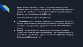 Storage devices are available in different forms, depending on the type of
underlying device. For example, a standard computer has multiple storage devices
including RAM, a cache, and a hard disk. The same device may also have optical
disk drives and externally connected USB drives.
There are two different types of storage devices -
● Primary storage devices - Generally smaller in size, primary storage devices are
designed to hold data temporarily and are internal to the computer. They have the
fastest data access speed. These types of devices include RAM, ROM and cache
memory.
● Secondary storage devices - Secondary storage devices usually have larger
storage capacity, and they store data permanently. They can be either internal or
external to the computer. These types of devices include the hard disk, the optical
disk drive and USB storage device.
 