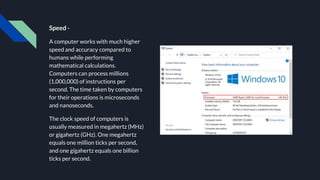 Speed -
A computer works with much higher
speed and accuracy compared to
humans while performing
mathematical calculations.
Computers can process millions
(1,000,000) of instructions per
second. The time taken by computers
for their operations is microseconds
and nanoseconds.
The clock speed of computers is
usually measured in megahertz (MHz)
or gigahertz (GHz). One megahertz
equals one million ticks per second,
and one gigahertz equals one billion
ticks per second.
 