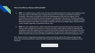 What is the Difference Between RAM and ROM?
● RAM - It is volatile memory, which means that the information temporarily stored in the module is erased
when you restart or shut down your computer. Because the information is stored electronically on
transistors, when there is no electric current, the data disappears. Each time you request a file or
information, it is retrieved either from the computer's storage disk or the internet. The data is stored in
RAM, so each time you switch from one program or page to another, the information is instantly available.
When the computer is shut down, the memory is cleared until the process begins again. Volatile memory
can be changed, upgraded, or expanded easily by users.
● ROM - It is non-volatile memory, which means the information is permanently stored on the chip. The
memory does not depend on an electric current to save data, instead, data is written to individual cells
using binary code. Non-volatile memory is used for parts of the computer that do not change, such as the
initial boot-up portion of the software, or the firmware instructions that make your printer run. Turning
off the computer does not have any effect on ROM. Non-volatile memory cannot be changed by users.
Note - Both are primary storage devices because they communicate directly with the CPU while secondary storage
devices don’t communicate directly. Instead their data is loaded up in the RAM then CPU performs operations on it as
instructed.
Click to Read More in Detail
 