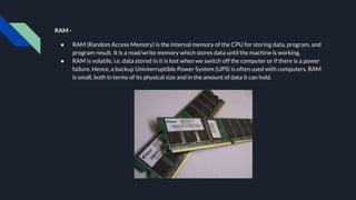 RAM -
● RAM (Random Access Memory) is the internal memory of the CPU for storing data, program, and
program result. It is a read/write memory which stores data until the machine is working.
● RAM is volatile, i.e. data stored in it is lost when we switch off the computer or if there is a power
failure. Hence, a backup Uninterruptible Power System (UPS) is often used with computers. RAM
is small, both in terms of its physical size and in the amount of data it can hold.
 