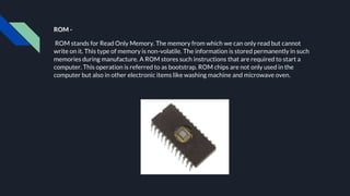 ROM -
ROM stands for Read Only Memory. The memory from which we can only read but cannot
write on it. This type of memory is non-volatile. The information is stored permanently in such
memories during manufacture. A ROM stores such instructions that are required to start a
computer. This operation is referred to as bootstrap. ROM chips are not only used in the
computer but also in other electronic items like washing machine and microwave oven.
 