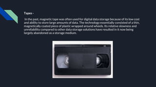 Tapes -
In the past, magnetic tape was often used for digital data storage because of its low cost
and ability to store large amounts of data. The technology essentially consisted of a thin,
magnetically coated piece of plastic wrapped around wheels. Its relative slowness and
unreliability compared to other data storage solutions have resulted in it now being
largely abandoned as a storage medium.
 