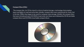 Compact Discs (CDs) -
The compact disc, (or CD for short) is a form of optical storage, a technology that employs
lasers and lights to read and write data. Initially, compact discs were used purely for music, but
in the late 1980s, they began to be used for computer data storage. Initially, the compact discs
that were introduced were CD-ROMs (read-only), but these were followed by CD-Rs (writable
compact discs) and CD-RWs (rewritable compact discs).
 