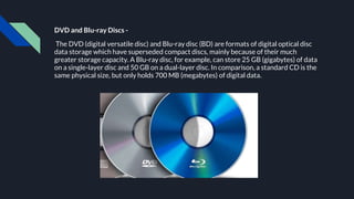 DVD and Blu-ray Discs -
The DVD (digital versatile disc) and Blu-ray disc (BD) are formats of digital optical disc
data storage which have superseded compact discs, mainly because of their much
greater storage capacity. A Blu-ray disc, for example, can store 25 GB (gigabytes) of data
on a single-layer disc and 50 GB on a dual-layer disc. In comparison, a standard CD is the
same physical size, but only holds 700 MB (megabytes) of digital data.
 