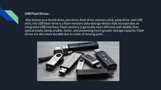 USB Flash Drives -
Also known as a thumb drive, pen drive, flash drive, memory stick, jump drive, and USB
stick, the USB flash drive is a flash-memory data-storage device that incorporates an
integrated USB interface. Flash memory is generally more efficient and reliable than
optical media, being smaller, faster, and possessing much greater storage capacity. Flash
drives are also more durable due to a lack of moving parts.
 