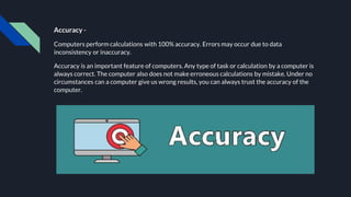 Accuracy -
Computers perform calculations with 100% accuracy. Errors may occur due to data
inconsistency or inaccuracy.
Accuracy is an important feature of computers. Any type of task or calculation by a computer is
always correct. The computer also does not make erroneous calculations by mistake. Under no
circumstances can a computer give us wrong results, you can always trust the accuracy of the
computer.
 