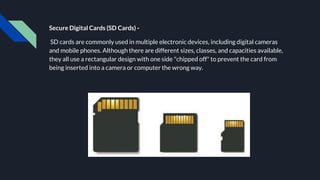 Secure Digital Cards (SD Cards) -
SD cards are commonly used in multiple electronic devices, including digital cameras
and mobile phones. Although there are different sizes, classes, and capacities available,
they all use a rectangular design with one side "chipped off" to prevent the card from
being inserted into a camera or computer the wrong way.
 