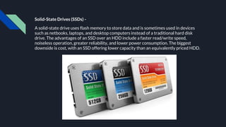 Solid-State Drives (SSDs) -
A solid-state drive uses flash memory to store data and is sometimes used in devices
such as netbooks, laptops, and desktop computers instead of a traditional hard disk
drive. The advantages of an SSD over an HDD include a faster read/write speed,
noiseless operation, greater reliability, and lower power consumption. The biggest
downside is cost, with an SSD offering lower capacity than an equivalently priced HDD.
 