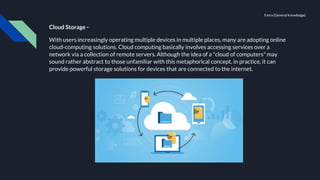 Cloud Storage -
With users increasingly operating multiple devices in multiple places, many are adopting online
cloud-computing solutions. Cloud computing basically involves accessing services over a
network via a collection of remote servers. Although the idea of a "cloud of computers" may
sound rather abstract to those unfamiliar with this metaphorical concept, in practice, it can
provide powerful storage solutions for devices that are connected to the internet.
Extra (General knowledge)
 