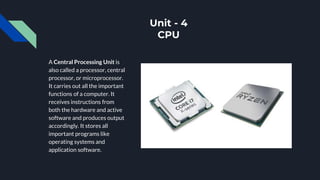 Unit - 4
CPU
A Central Processing Unit is
also called a processor, central
processor, or microprocessor.
It carries out all the important
functions of a computer. It
receives instructions from
both the hardware and active
software and produces output
accordingly. It stores all
important programs like
operating systems and
application software.
 