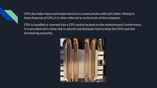 CPU also helps Input and output devices to communicate with each other. Owing to
these features of CPU, it is often referred to as the brain of the computer.
CPU is installed or inserted into a CPU socket located on the motherboard. Furthermore,
it is provided with a heat sink to absorb and dissipate heat to keep the CPU cool and
functioning smoothly.
 