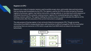 Registers in CPU -
Registers are a type of computer memory used to quickly accept, store, and transfer data and instructions
that are being used immediately by the CPU. The registers used by the CPU are often termed as Processor
registers.A processor register may hold an instruction, a storage address, or any data (such as bit sequence or
individual characters).The computer needs processor registers for manipulating data and a register for
holding a memory address. The register holding the memory location is used to calculate the address of the
next instruction after the execution of the current instruction is completed.
The sole purpose of having register is fast retrieval of data for processing by CPU. Though accessing
instructions from RAM is comparatively faster with hard drive, it still isn’t enough for CPU. For even better
processing, there are memories in CPU which can get data from RAM which are about to be executed
beforehand.
Registers inside CPU
besides CU and ALU
Click to Learn More About
Register Types
 
