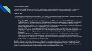 What is CPU Clock Speed?
The clock speed of a CPU or a processor refers to the number of instructions it can process in a second. It is measured in
gigahertz. For example, a CPU with a clock speed of 4.0 GHz means it can process 4 billion instructions in a second.
Types of CPU:
CPUs are mostly manufactured by Intel and AMD, each of which manufactures its own types of CPUs. In modern times, there
are lots of CPU types in the market. Some of the basic types of CPUs are described below:
● Single Core CPU - Single Core is the oldest type of computer CPU, which was used in the 1970s. It has only one core
to process different operations. It can start only one operation at a time; the CPU switches back and forth between
different sets of data streams when more than one program runs. So, it is not suitable for multitasking as the
performance will be reduced if more than one application runs. The performance of these CPUs is mainly dependent
on the clock speed. It is still used in various devices, such as smartphones.
● Dual Core CPU - As the name suggests, Dual Core CPU contains two cores in a single Integrated Circuit (IC).
Although each core has its own controller and cache, they are linked together to work as a single unit and thus can
perform faster than the single-core processors and can handle multitasking more efficiently than Single Core
processors.
● Quad Core CPU - This type of CPU comes with two dual-core processors in one integrated circuit (IC) or chip. So, a
quad-core processor is a chip that contains four independent units called cores. These cores read and execute
instructions of CPU. The cores can run multiple instructions simultaneously, thereby increases the overall speed for
programs that are compatible with parallel processing.
Quad Core CPU uses a technology that allows four independent processing units (cores) to run in parallel on a single chip. Thus by
integrating multiple cores in a single CPU, higher performance can be generated without boosting the clock speed. However, the
performance increases only when the computer's software supports multiprocessing. The software which supports multiprocessing
divides the processing load between multiple processors instead of using one processor at a time.
 