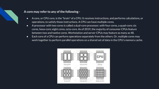 A core may refer to any of the following -
● A core, or CPU core, is the "brain" of a CPU. It receives instructions, and performs calculations, or
operations, to satisfy those instructions. A CPU can have multiple cores.
● A processor with two cores is called a dual-core processor; with four cores, a quad-core; six
cores, hexa-core; eight cores, octa-core. As of 2019, the majority of consumer CPUs feature
between two and twelve cores. Workstation and server CPUs may feature as many as 48.
● Each core of a CPU can perform operations separately from the others. Or, multiple cores may
work together to perform parallel operations on a shared set of data in the CPU's memory cache.
 